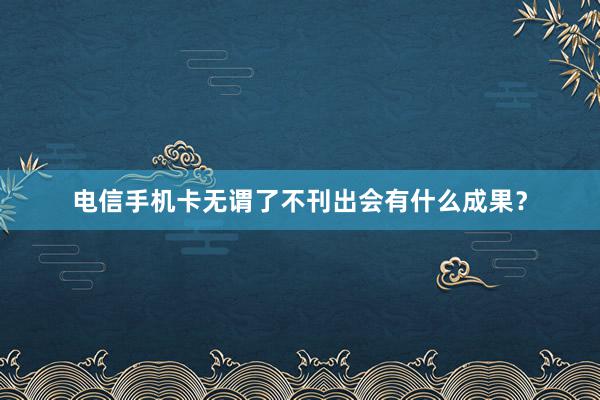 电信手机卡无谓了不刊出会有什么成果？